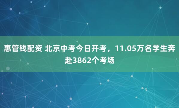 惠管钱配资 北京中考今日开考，11.05万名学生奔赴3862个考场