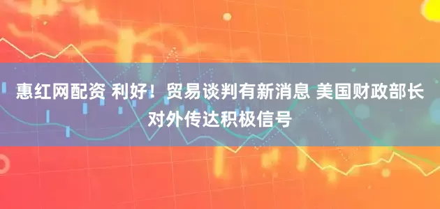 惠红网配资 利好！贸易谈判有新消息 美国财政部长对外传达积极信号