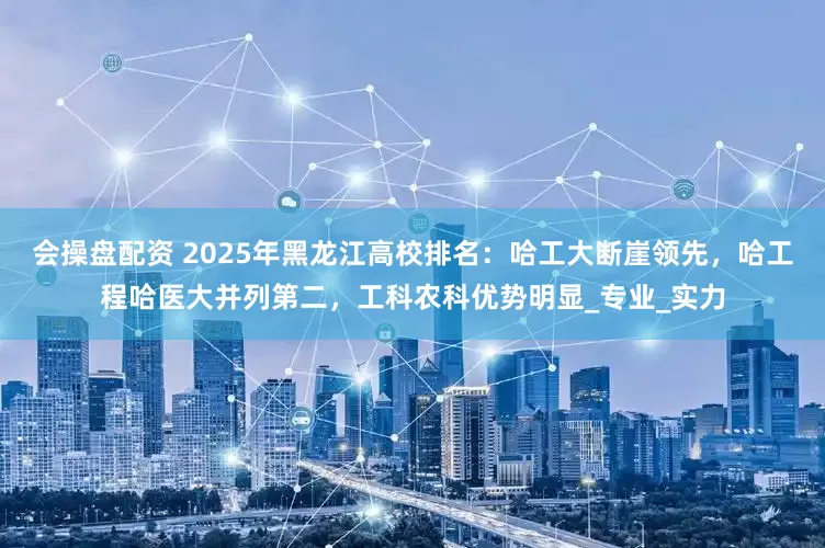会操盘配资 2025年黑龙江高校排名：哈工大断崖领先，哈工程哈医大并列第二，工科农科优势明显_专业_实力