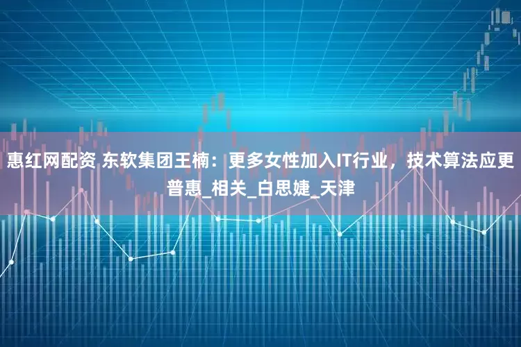 惠红网配资 东软集团王楠：更多女性加入IT行业，技术算法应更普惠_相关_白思婕_天津