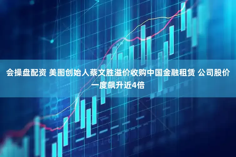 会操盘配资 美图创始人蔡文胜溢价收购中国金融租赁 公司股价一度飙升近4倍