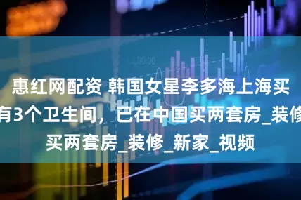 惠红网配资 韩国女星李多海上海买豪宅，惊呼有3个卫生间，已在中国买两套房_装修_新家_视频