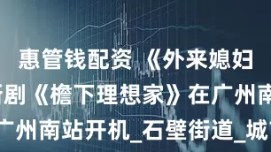 惠管钱配资 《外来媳妇本地郎》新剧《檐下理想家》在广州南站开机_石壁街道_城市_万科