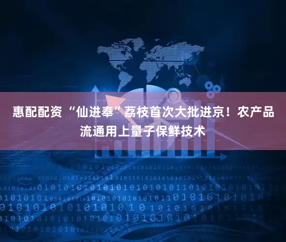 惠配配资 “仙进奉”荔枝首次大批进京！农产品流通用上量子保鲜技术