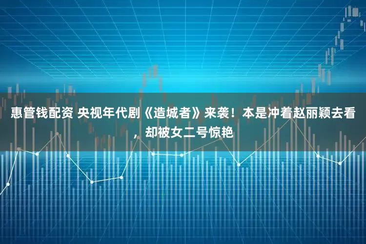 惠管钱配资 央视年代剧《造城者》来袭！本是冲着赵丽颖去看，却被女二号惊艳