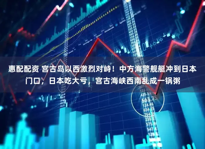 惠配配资 宫古岛以西激烈对峙！中方海警舰艇冲到日本门口，日本吃大亏，宫古海峡西南乱成一锅粥