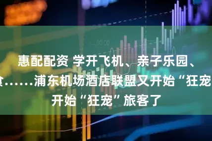 惠配配资 学开飞机、亲子乐园、全球美食……浦东机场酒店联盟又开始“狂宠”旅客了