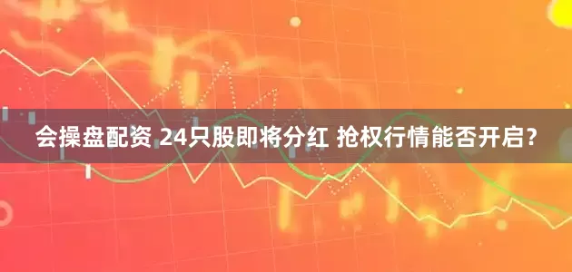 会操盘配资 24只股即将分红 抢权行情能否开启？
