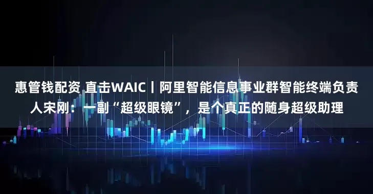 惠管钱配资 直击WAIC丨阿里智能信息事业群智能终端负责人宋刚：一副“超级眼镜”，是个真正的随身超级助理